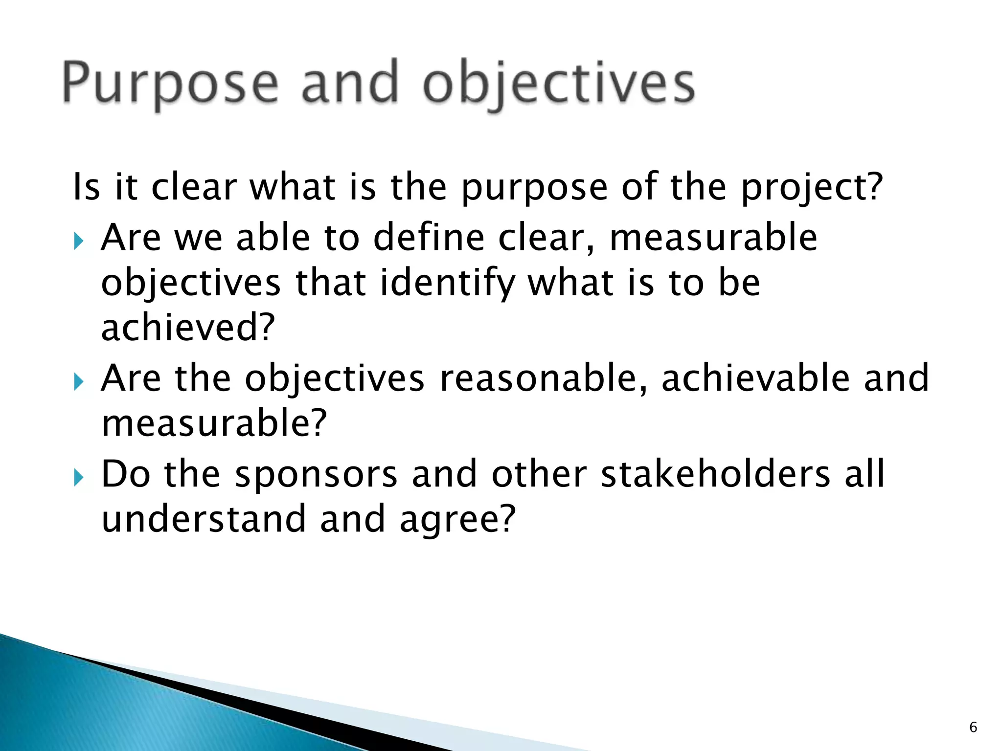 Is it clear what is the purpose of the project?
 Are we able to define clear, measurable
objectives that identify what is to be
achieved?
 Are the objectives reasonable, achievable and
measurable?
 Do the sponsors and other stakeholders all
understand and agree?
6
 