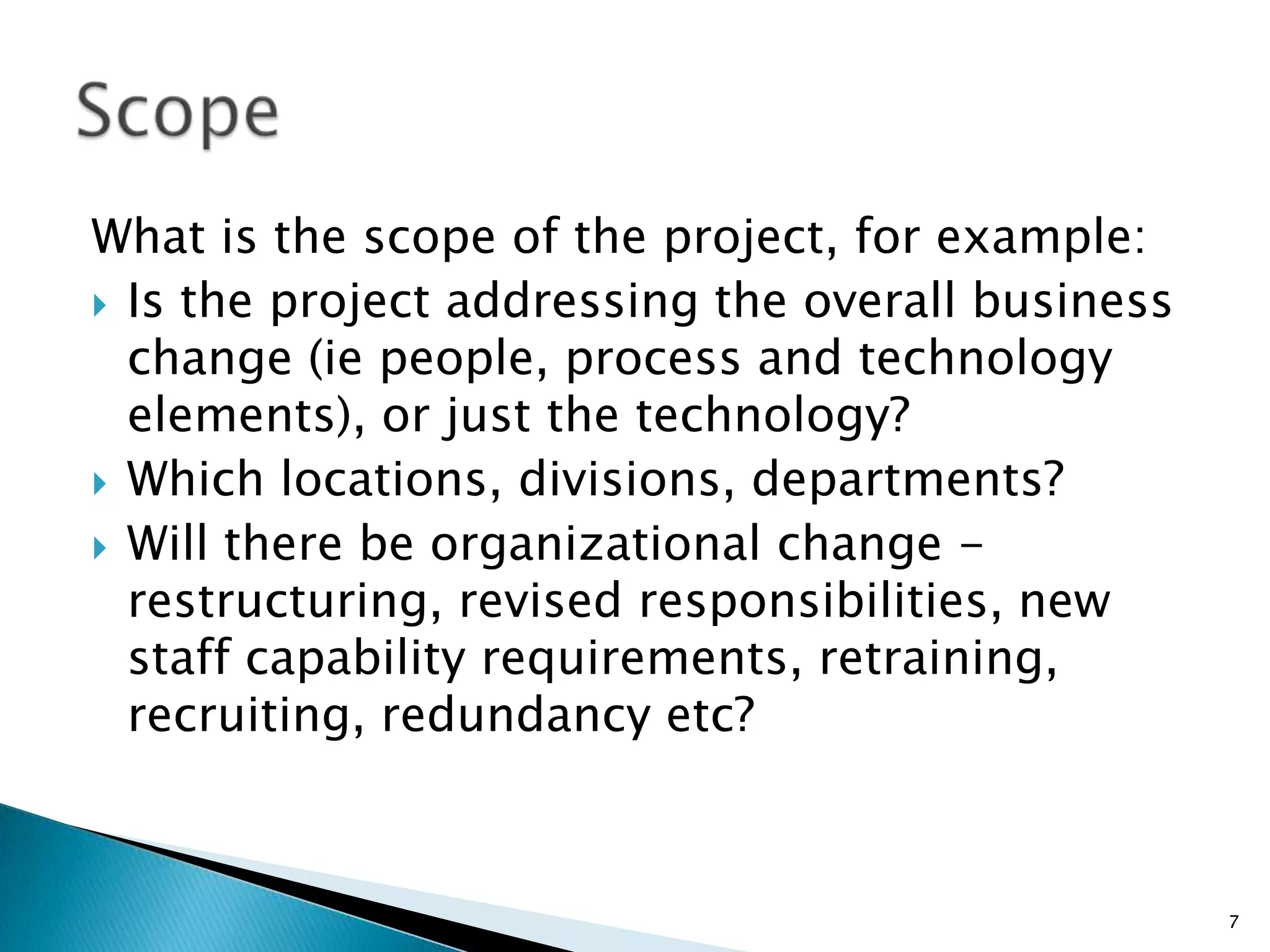 What is the scope of the project, for example:
 Is the project addressing the overall business
change (ie people, process and technology
elements), or just the technology?
 Which locations, divisions, departments?
 Will there be organizational change -
restructuring, revised responsibilities, new
staff capability requirements, retraining,
recruiting, redundancy etc?
7
 