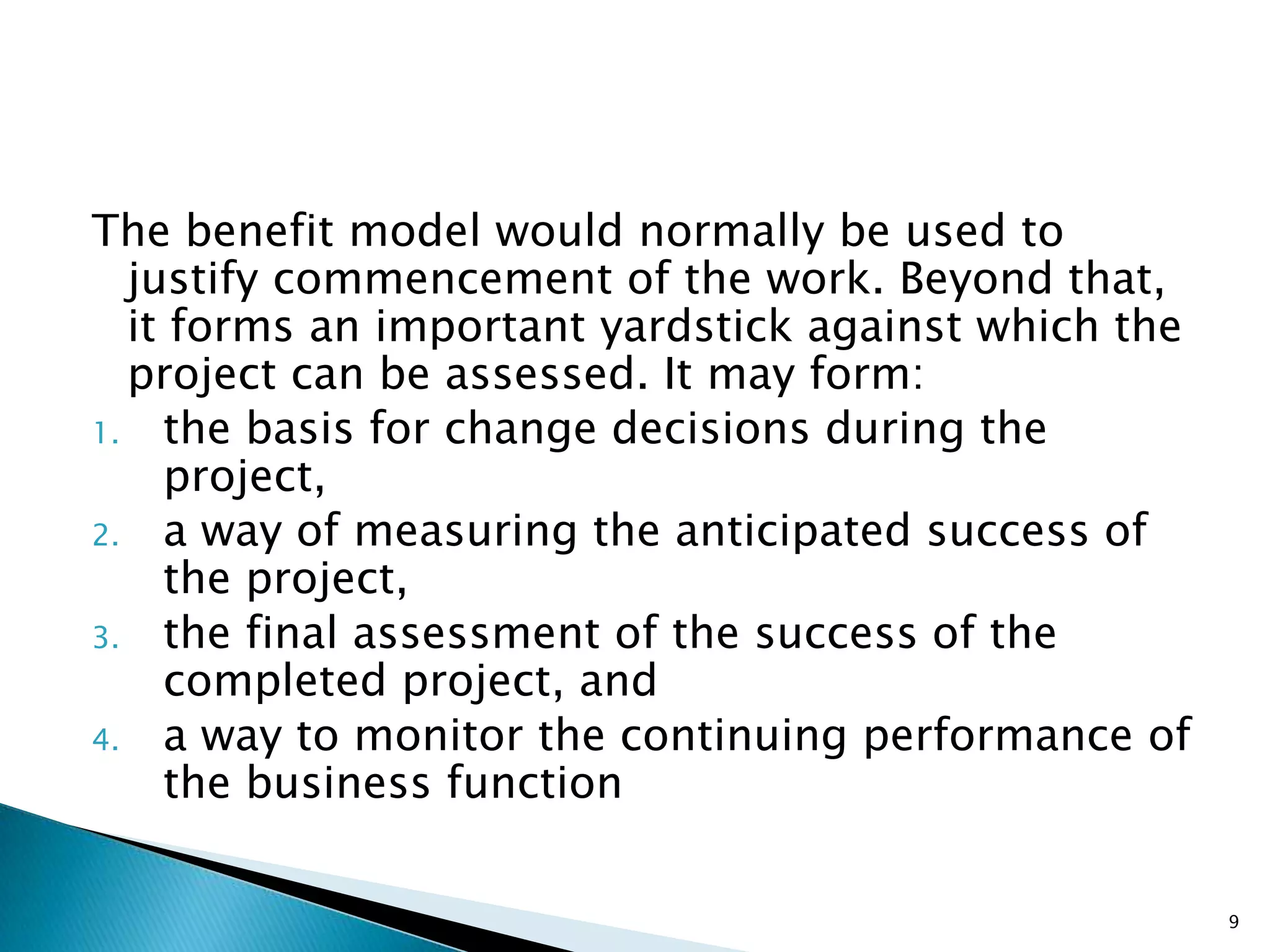The benefit model would normally be used to
justify commencement of the work. Beyond that,
it forms an important yardstick against which the
project can be assessed. It may form:
1. the basis for change decisions during the
project,
2. a way of measuring the anticipated success of
the project,
3. the final assessment of the success of the
completed project, and
4. a way to monitor the continuing performance of
the business function
9
 
