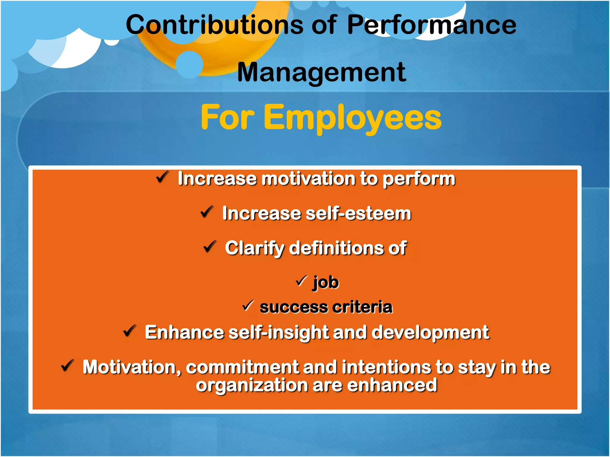 Contributions of Performance
Management

For Employees
 Increase motivation to perform
 Increase self-esteem
 Clarify definitions of
 job
 success criteria

 Enhance self-insight and development

 Motivation, commitment and intentions to stay in the
organization are enhanced

 