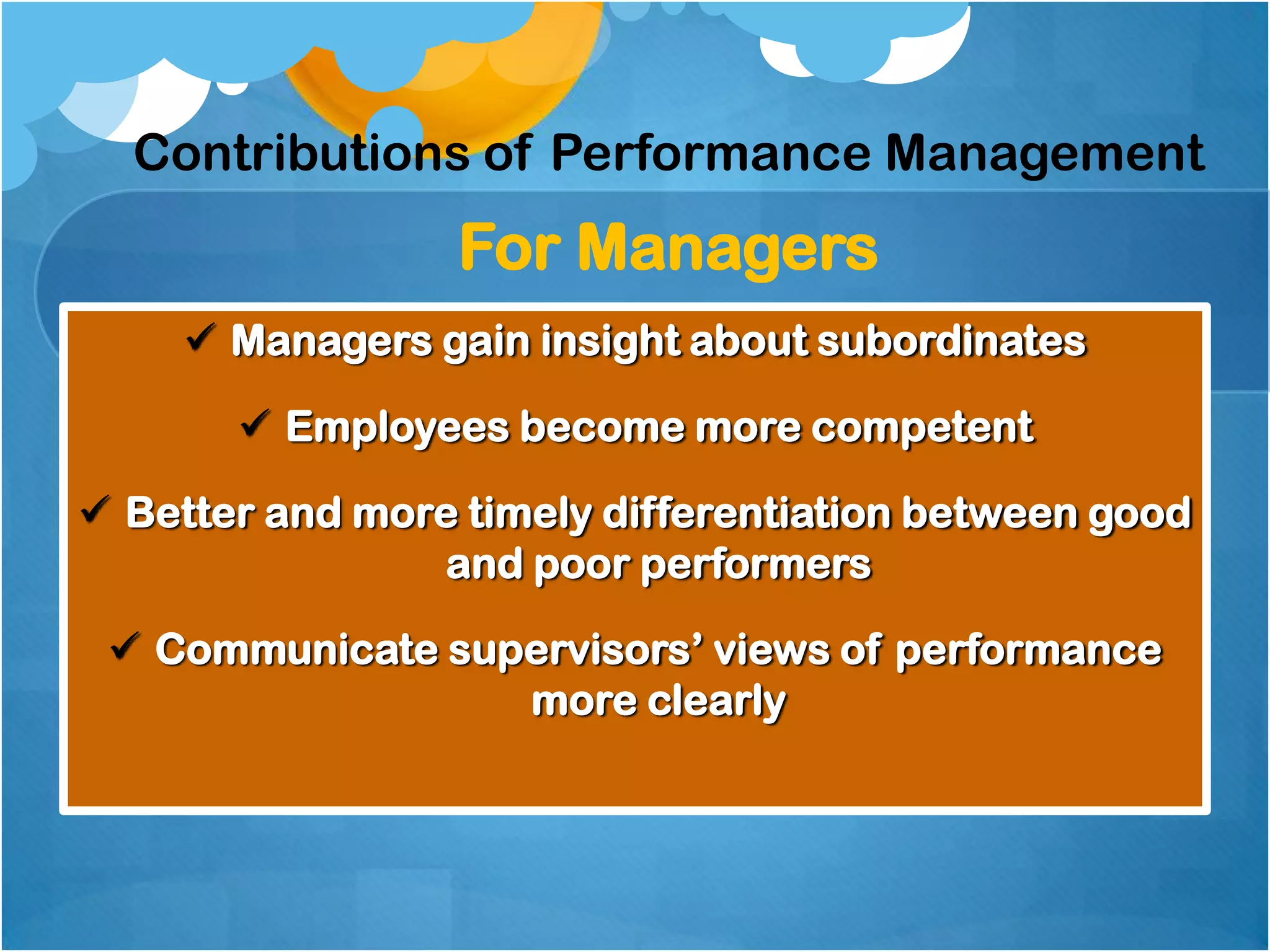 Contributions of Performance Management

For Managers
 Managers gain insight about subordinates
 Employees become more competent
 Better and more timely differentiation between good
and poor performers
 Communicate supervisors‟ views of performance
more clearly

 