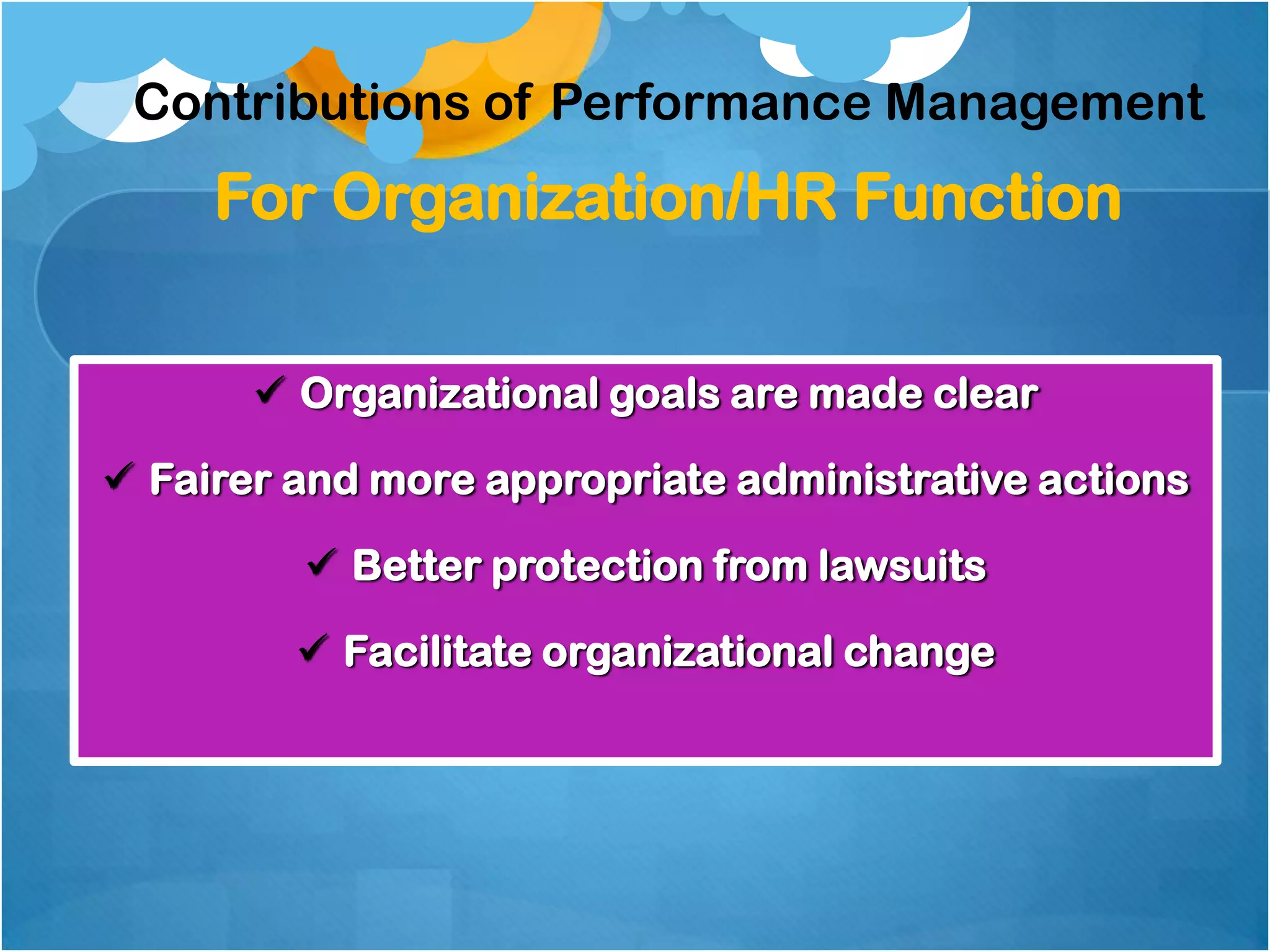 Contributions of Performance Management

For Organization/HR Function
 Organizational goals are made clear
 Fairer and more appropriate administrative actions
 Better protection from lawsuits
 Facilitate organizational change

 