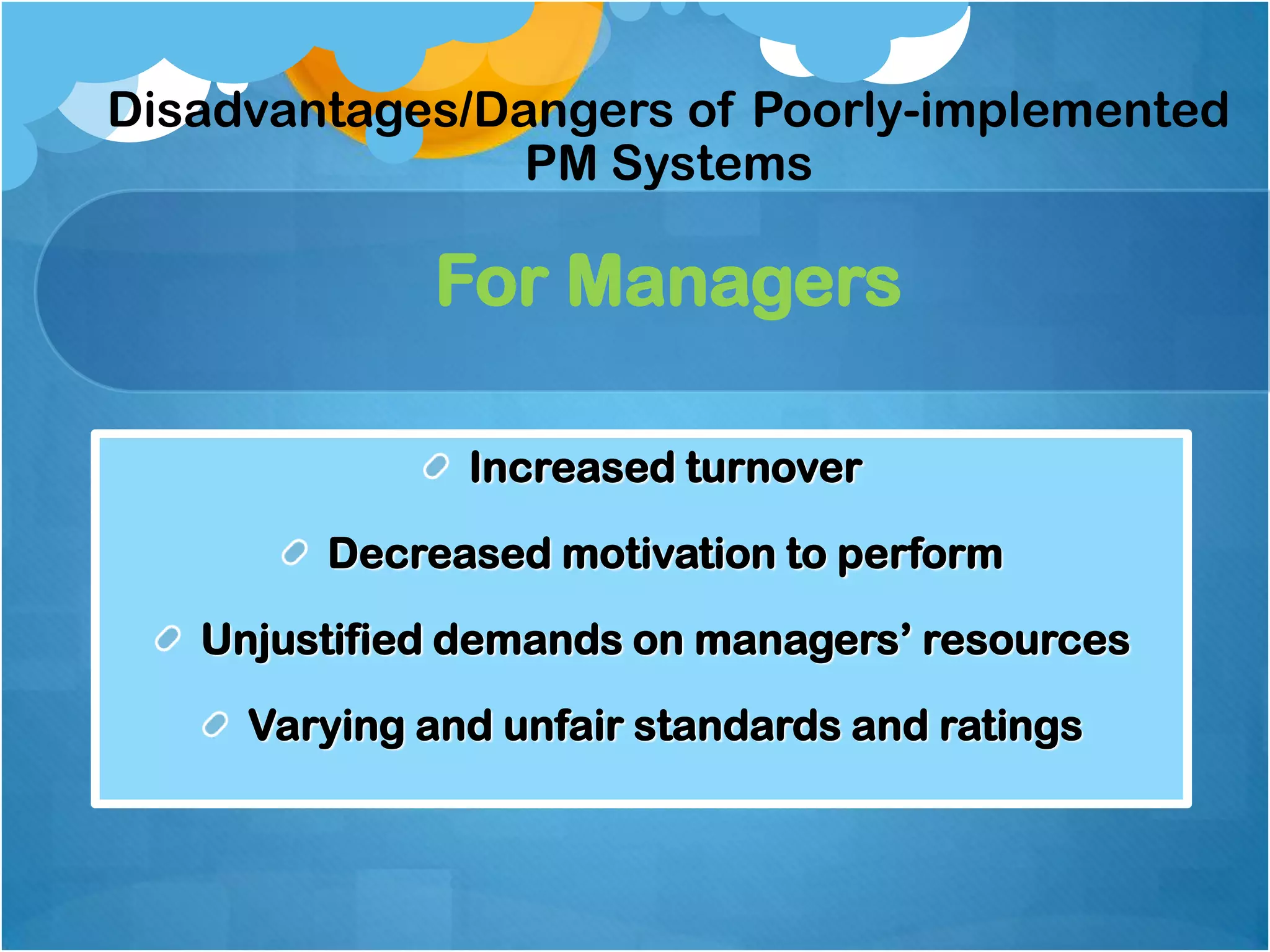 Disadvantages/Dangers of Poorly-implemented
PM Systems

For Managers
Increased turnover

Decreased motivation to perform
Unjustified demands on managers‟ resources
Varying and unfair standards and ratings

 