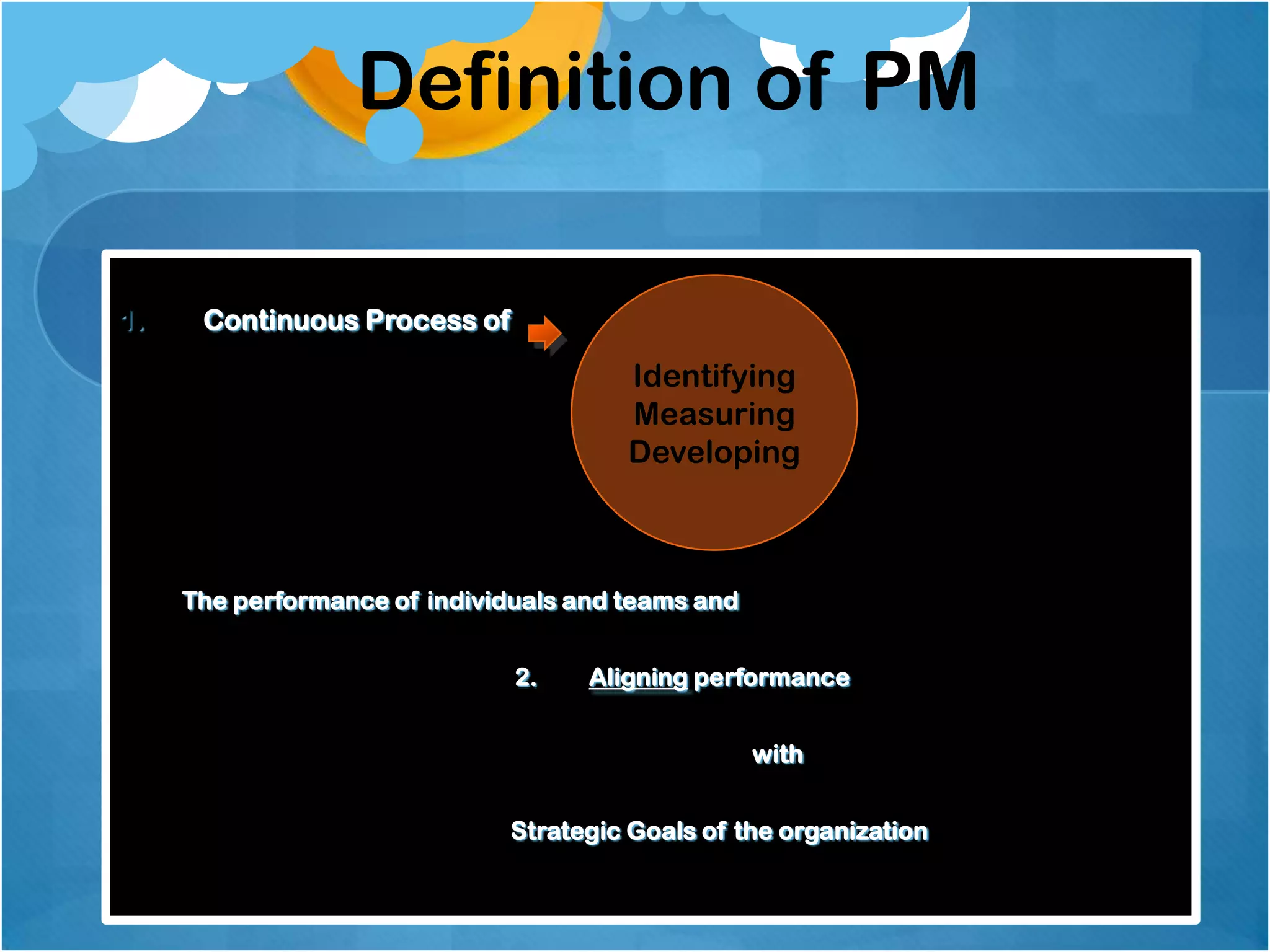 Definition of PM
1.

Continuous Process of

Identifying
Measuring
Developing

The performance of individuals and teams and
2.

Aligning performance

with
Strategic Goals of the organization

 