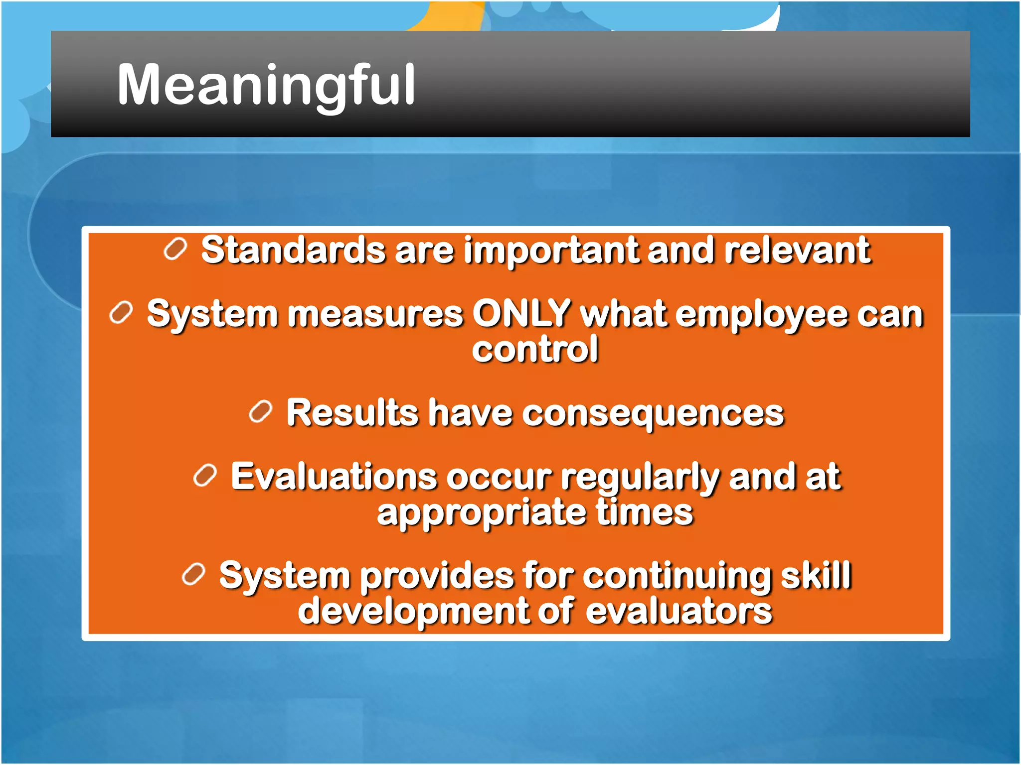 Meaningful
Standards are important and relevant
System measures ONLY what employee can
control

Results have consequences
Evaluations occur regularly and at
appropriate times
System provides for continuing skill
development of evaluators

 