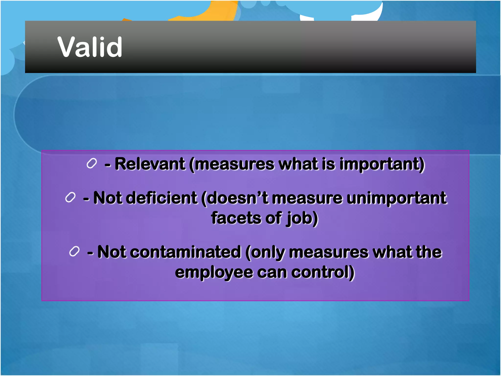 Valid

- Relevant (measures what is important)
- Not deficient (doesn‟t measure unimportant
facets of job)
- Not contaminated (only measures what the
employee can control)

 