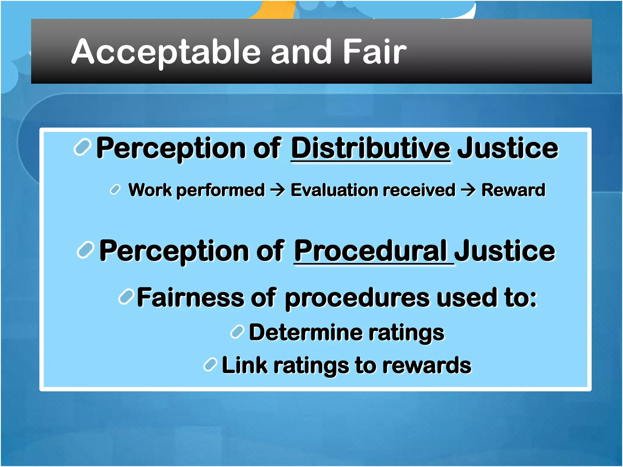 Acceptable and Fair
Perception of Distributive Justice
Work performed  Evaluation received  Reward

Perception of Procedural Justice
Fairness of procedures used to:
Determine ratings
Link ratings to rewards

 