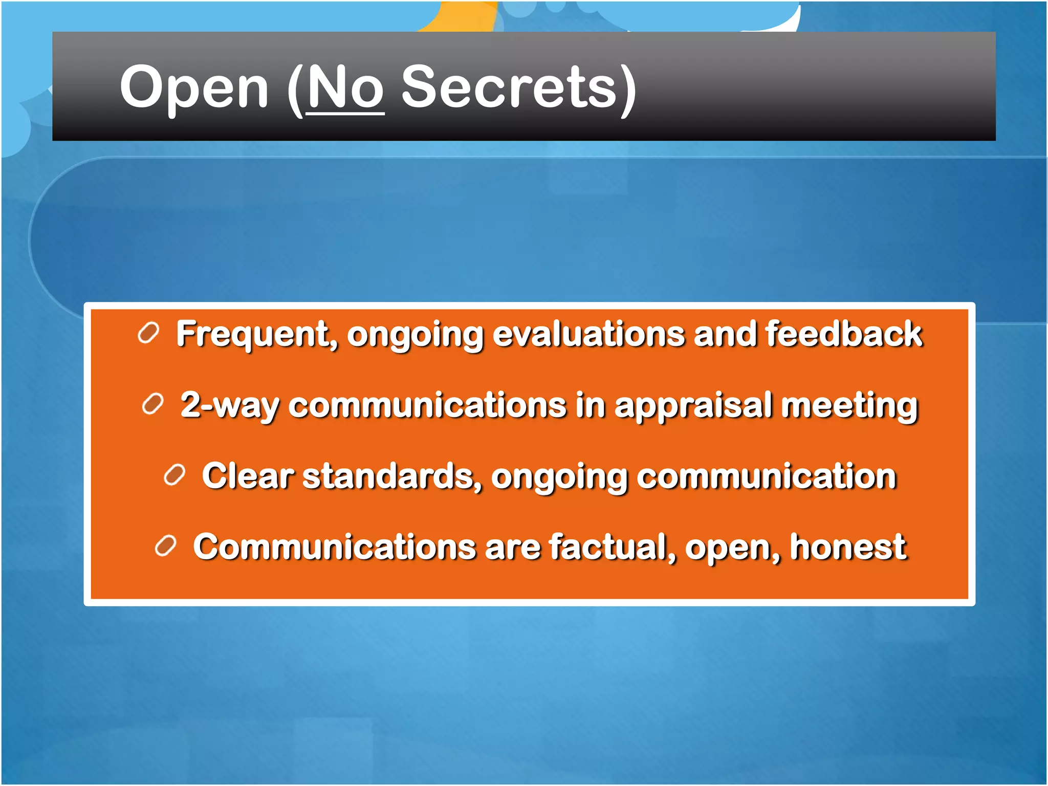 Open (No Secrets)

Frequent, ongoing evaluations and feedback
2-way communications in appraisal meeting
Clear standards, ongoing communication
Communications are factual, open, honest

 