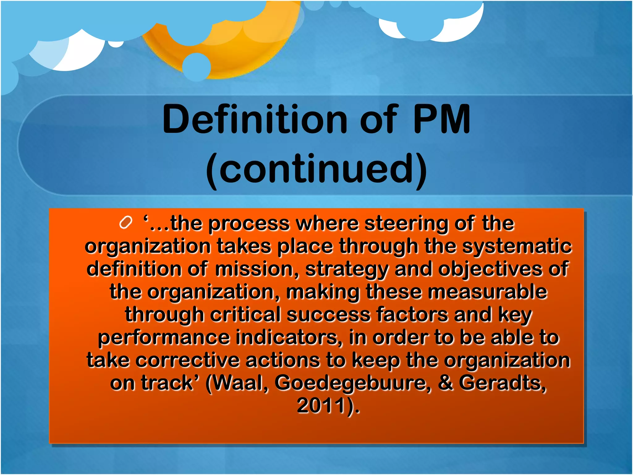 Definition of PM
(continued)
„…the process where steering of the
organization takes place through the systematic
definition of mission, strategy and objectives of
the organization, making these measurable
through critical success factors and key
performance indicators, in order to be able to
take corrective actions to keep the organization
on track‟ (Waal, Goedegebuure, & Geradts,
2011).

 