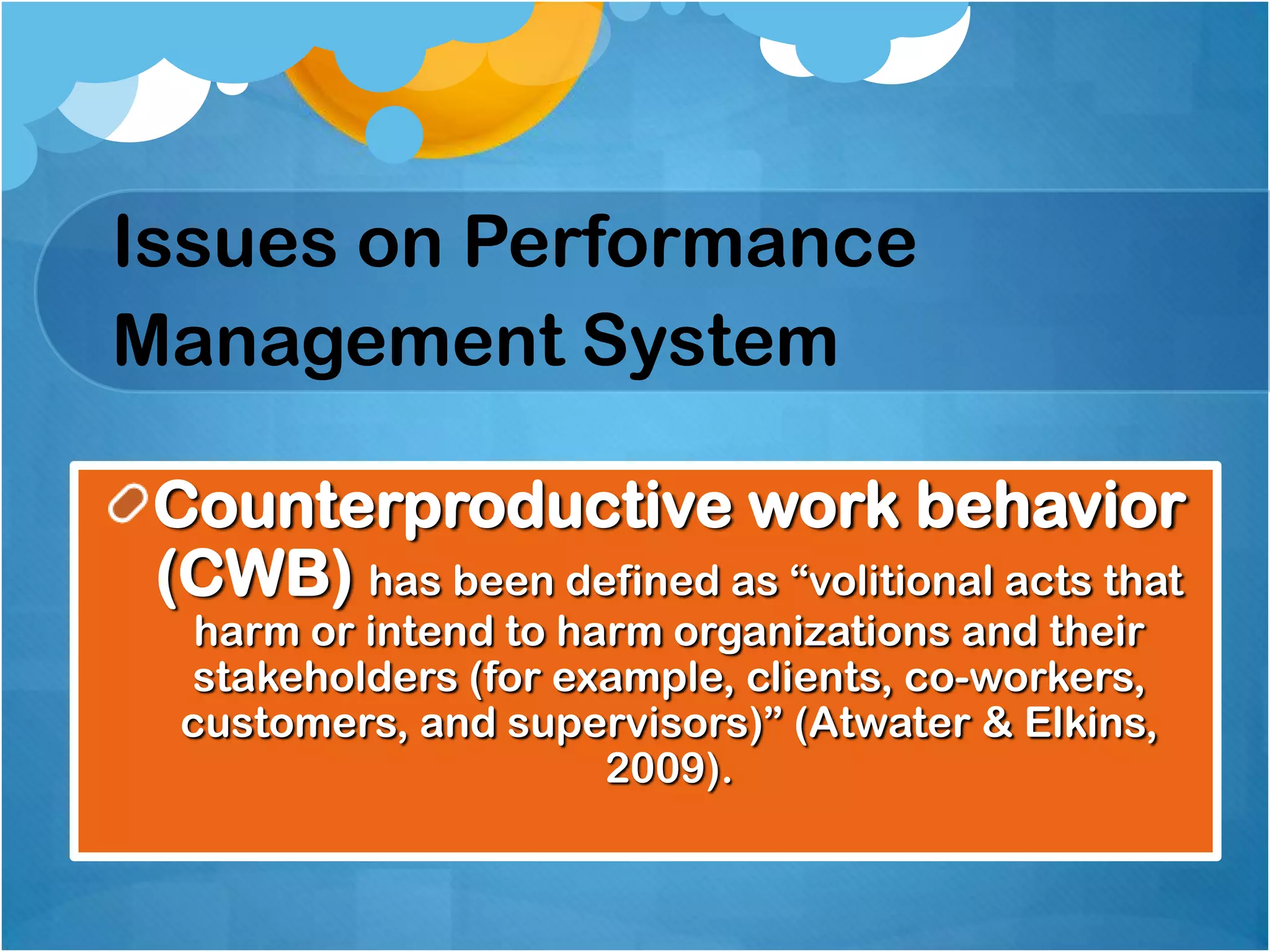 Issues on Performance
Management System
Counterproductive work behavior
(CWB) has been defined as “volitional acts that
harm or intend to harm organizations and their
stakeholders (for example, clients, co-workers,
customers, and supervisors)” (Atwater & Elkins,
2009).

 