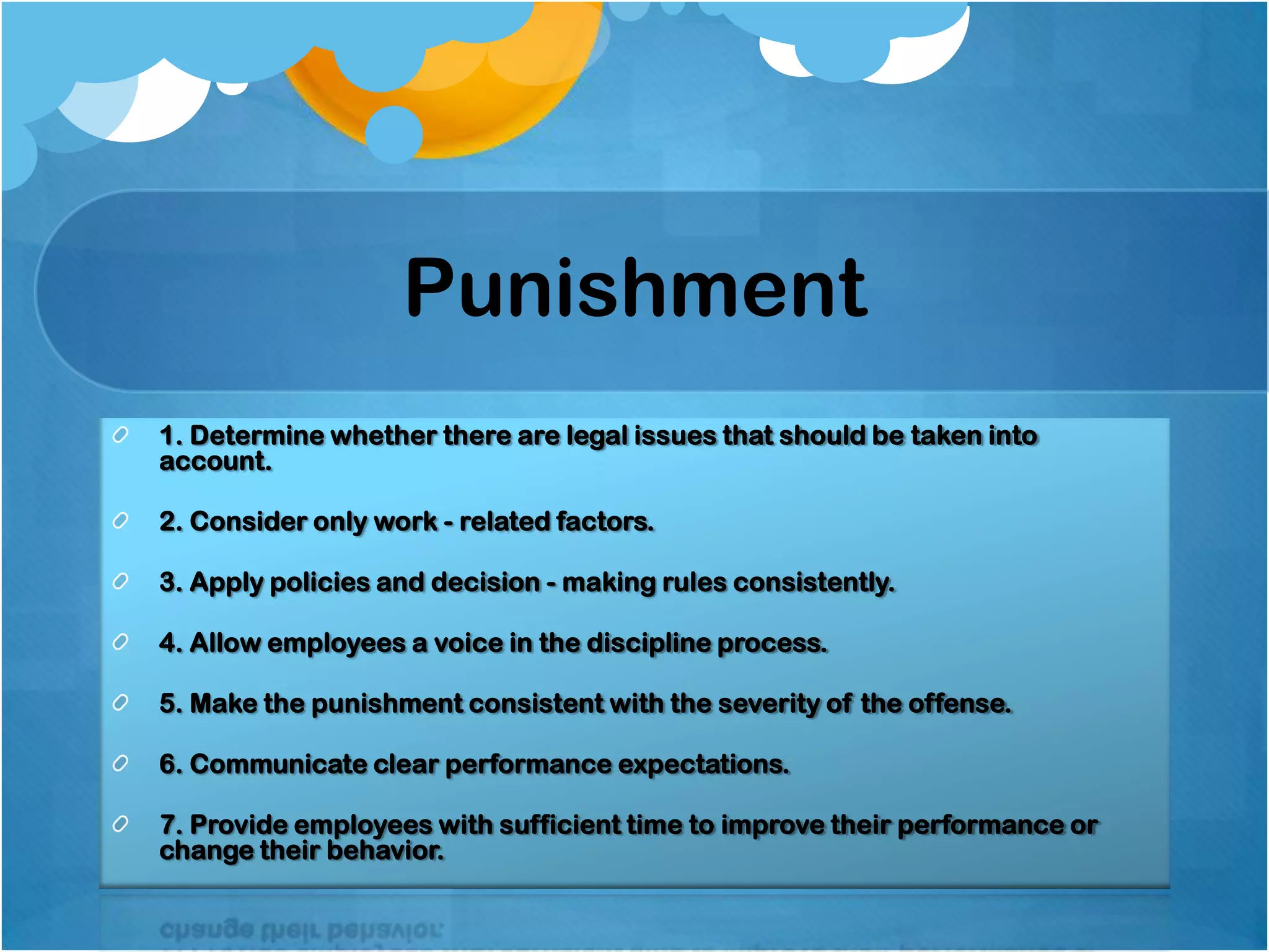 Punishment
1. Determine whether there are legal issues that should be taken into
account.
2. Consider only work - related factors.
3. Apply policies and decision - making rules consistently.
4. Allow employees a voice in the discipline process.
5. Make the punishment consistent with the severity of the offense.
6. Communicate clear performance expectations.
7. Provide employees with sufficient time to improve their performance or
change their behavior.

 