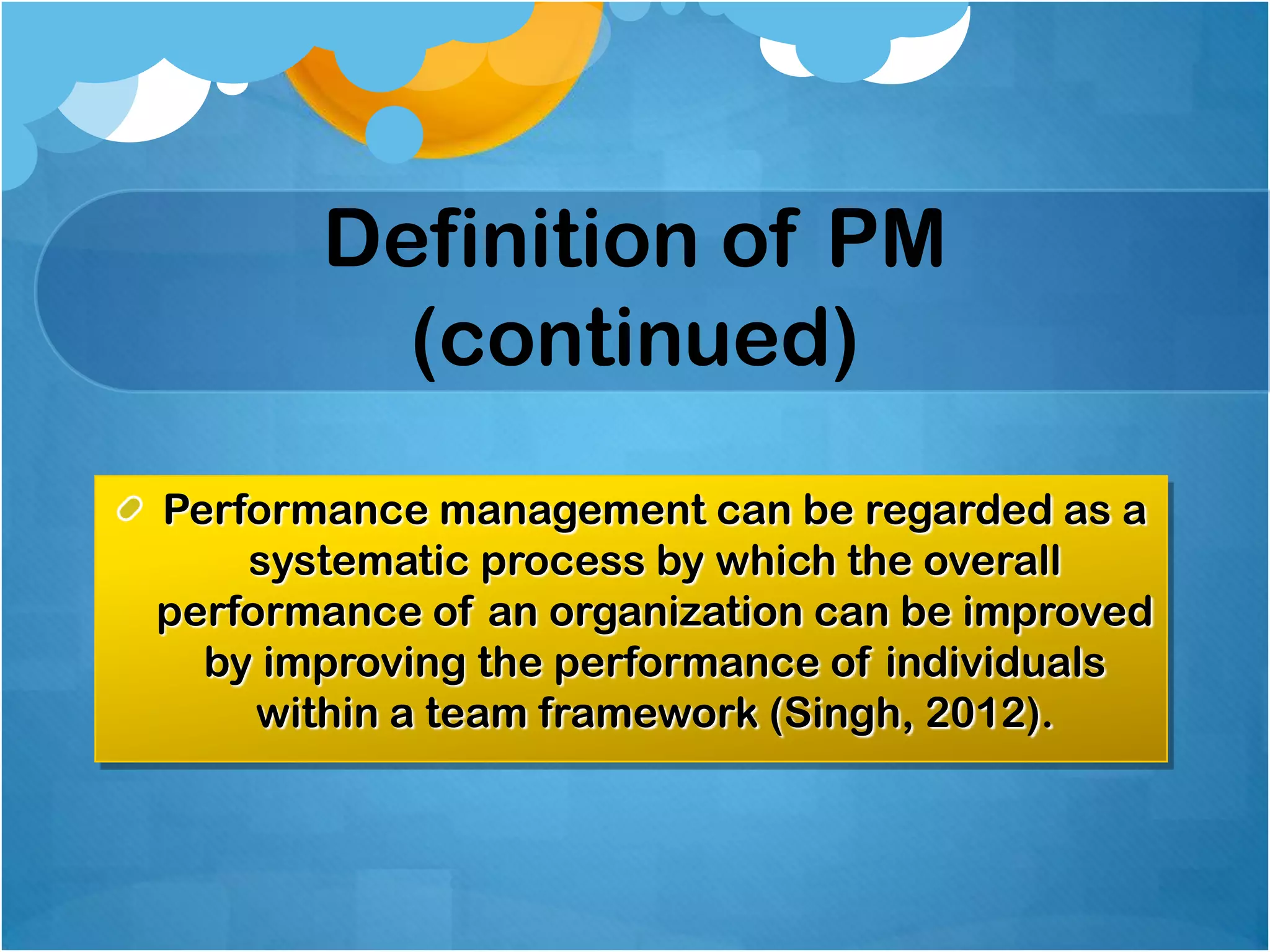 Definition of PM
(continued)
Performance management can be regarded as a
systematic process by which the overall
performance of an organization can be improved
by improving the performance of individuals
within a team framework (Singh, 2012).

 