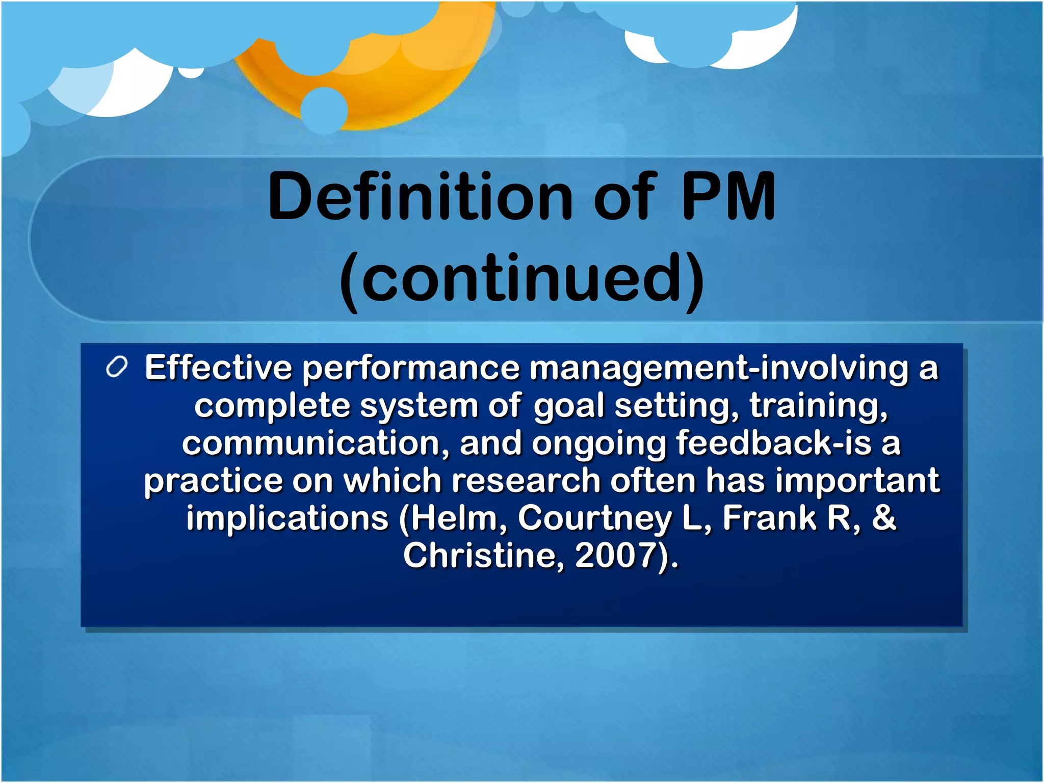 Definition of PM
(continued)
Effective performance management-involving a
complete system of goal setting, training,
communication, and ongoing feedback-is a
practice on which research often has important
implications (Helm, Courtney L, Frank R, &
Christine, 2007).

 