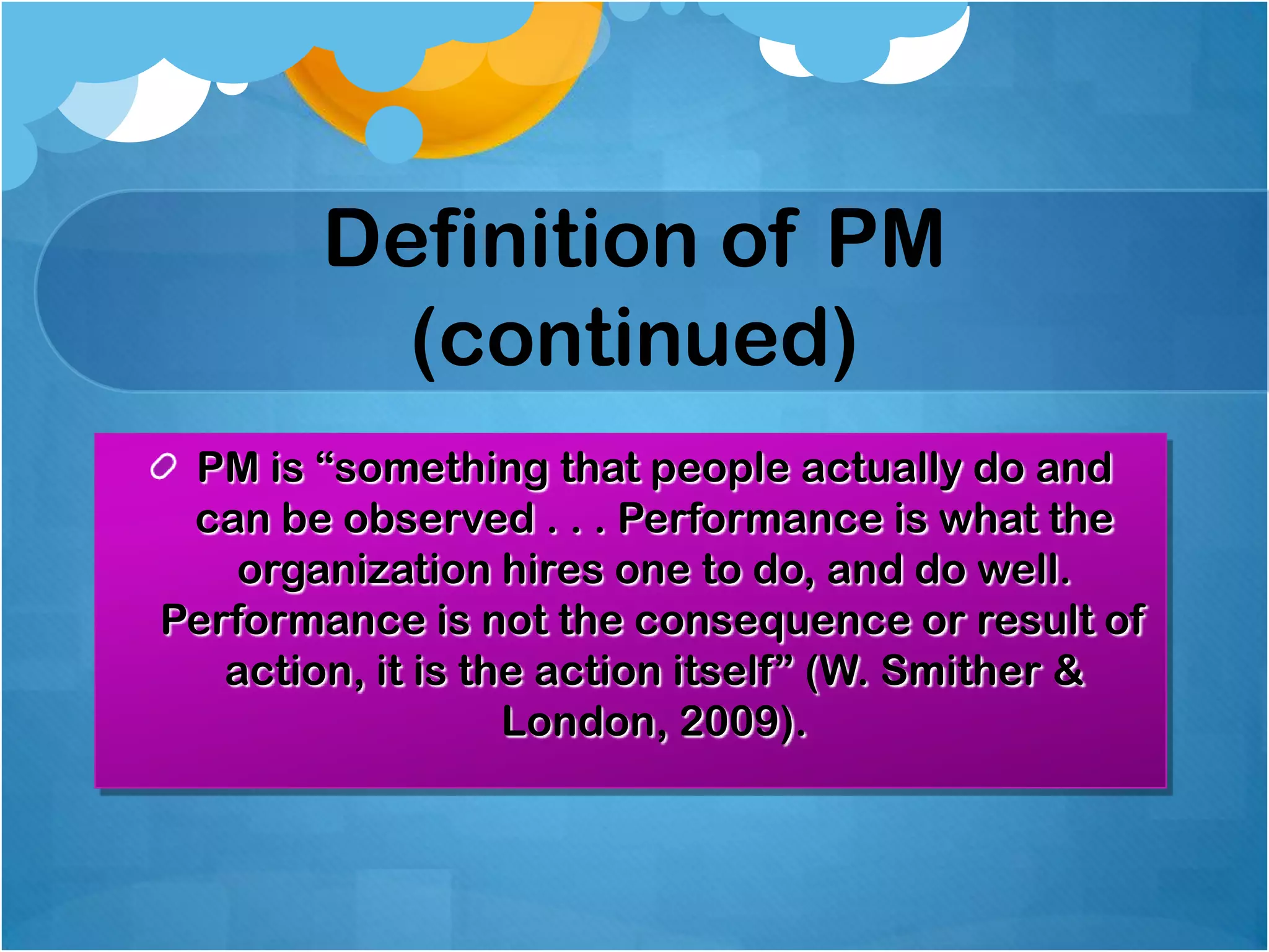 Definition of PM
(continued)
PM is “something that people actually do and
can be observed . . . Performance is what the
organization hires one to do, and do well.
Performance is not the consequence or result of
action, it is the action itself” (W. Smither &
London, 2009).

 