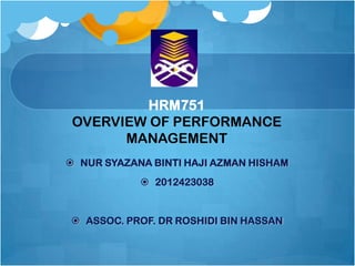 HRM751
OVERVIEW OF PERFORMANCE
MANAGEMENT
 NUR SYAZANA BINTI HAJI AZMAN HISHAM

 2012423038

 ASSOC. PROF. DR ROSHIDI BIN HASSAN

 