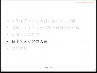 ディレクターの主な仕事内容

• クライアントとの打ち合わせ、交渉
• 提案、サイトマップ等各種資料の作成
• 見積もりの作成
• 制作スタッフの人選
• 進行管理

dmp Inc.

 