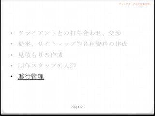 ディレクターの主な仕事内容

• クライアントとの打ち合わせ、交渉
• 提案、サイトマップ等各種資料の作成
• 見積もりの作成
• 制作スタッフの人選
• 進行管理

dmp Inc.

 