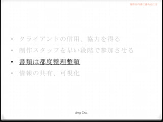 案件を円滑に進めるには

• クライアントの信用、協力を得る
• 制作スタッフを早い段階で参加させる

• 書類は都度整理整頓
• 情報の共有、可視化

dmp Inc.

 