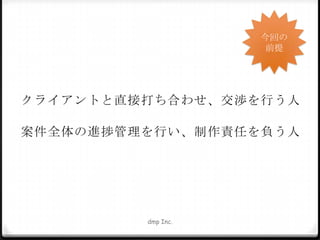 今回の
前提

クライアントと直接打ち合わせ、交渉を行う人
案件全体の進捗管理を行い、制作責任を負う人

dmp Inc.

 