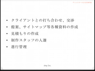 ディレクターの主な仕事内容

• クライアントとの打ち合わせ、交渉
• 提案、サイトマップ等各種資料の作成
• 見積もりの作成
• 制作スタッフの人選
• 進行管理

dmp Inc.

 