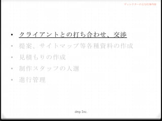 ディレクターの主な仕事内容

• クライアントとの打ち合わせ、交渉
• 提案、サイトマップ等各種資料の作成
• 見積もりの作成
• 制作スタッフの人選
• 進行管理

dmp Inc.

 