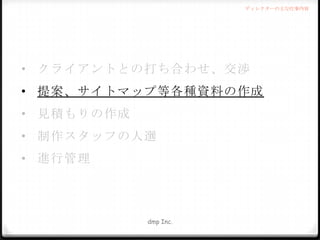 ディレクターの主な仕事内容

• クライアントとの打ち合わせ、交渉
• 提案、サイトマップ等各種資料の作成
• 見積もりの作成
• 制作スタッフの人選
• 進行管理

dmp Inc.

 