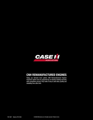 18 PM-14867	 Replaces: PM-14583	
CNH Remanufactured Engines
Today, you demand more uptime. CNH Remanufactured Engines
maximize uptime and are supported by an industry-leading warranty
with competitive pricing. They make it easy to add value, quality and
reliability, time after time.
© 2009 CNH America LLC. All rights reserved. Printed in U.S.A.
 