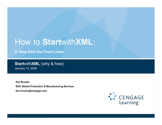 How to S
       StartwithXML:
A View from the Front Lines


StartwithXML (why & how)
January 13, 2008



Ken Brooks
SVP,
SVP Global Production & Manufacturing Services
ken.brooks@cengage.com
 
