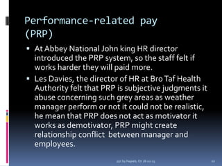 Performance-related pay
(PRP)
 At Abbey National John king HR director
introduced the PRP system, so the staff felt if
works harder they will paid more.
 Les Davies, the director of HR at BroTaf Health
Authority felt that PRP is subjective judgments it
abuse concerning such grey areas as weather
manager perform or not it could not be realistic,
he mean that PRP does not act as motivator it
works as demotivator, PRP might create
relationship conflict between manager and
employees.
10ppt by Najeeb, On 18-02-15
 