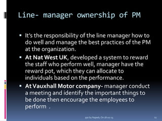 Line- manager ownership of PM
 It’s the responsibility of the line manager how to
do well and manage the best practices of the PM
at the organization.
 At NatWest UK, developed a system to reward
the staff who perform well, manager have the
reward pot, which they can allocate to
individuals based on the performance.
 AtVauxhall Motor company- manager conduct
a meeting and identify the important things to
be done then encourage the employees to
perform .
11ppt by Najeeb, On 18-02-15
 