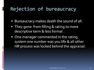 Rejection of bureaucracy
 Bureaucracy makes death the sound of all.
 They gone from filling & rating to more
descriptive term & less formal .
 One manager commented in the rating
system one number was you life & all other
HR process was locked behind the appraisal.
12ppt by Najeeb, On 18-02-15
 