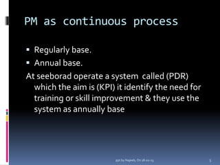PM as continuous process
 Regularly base.
 Annual base.
At seeborad operate a system called (PDR)
which the aim is (KPI) it identify the need for
training or skill improvement & they use the
system as annually base
5ppt by Najeeb, On 18-02-15
 
