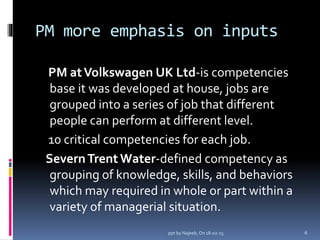 PM more emphasis on inputs
PM atVolkswagen UK Ltd-is competencies
base it was developed at house, jobs are
grouped into a series of job that different
people can perform at different level.
10 critical competencies for each job.
SevernTrentWater-defined competency as
grouping of knowledge, skills, and behaviors
which may required in whole or part within a
variety of managerial situation.
6ppt by Najeeb, On 18-02-15
 