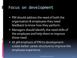 Focus on development
 PM should address the need of both the
organization & employees they need
feedback to know how they perform.
 Managers should identify the need skills of
the employee and help them to improve
those need.
 At 3M emphasis of PM to development-
create better career structure to improve the
employee experience.
9ppt by Najeeb, On 18-02-15
 