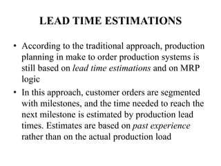 LEAD TIME ESTIMATIONS
• According to the traditional approach, production
planning in make to order production systems is
still based on lead time estimations and on MRP
logic
• In this approach, customer orders are segmented
with milestones, and the time needed to reach the
next milestone is estimated by production lead
times. Estimates are based on past experience
rather than on the actual production load
 