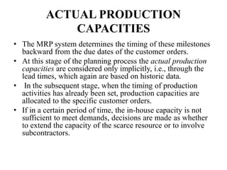 ACTUAL PRODUCTION
CAPACITIES
• The MRP system determines the timing of these milestones
backward from the due dates of the customer orders.
• At this stage of the planning process the actual production
capacities are considered only implicitly, i.e., through the
lead times, which again are based on historic data.
• In the subsequent stage, when the timing of production
activities has already been set, production capacities are
allocated to the specific customer orders.
• If in a certain period of time, the in-house capacity is not
sufficient to meet demands, decisions are made as whether
to extend the capacity of the scarce resource or to involve
subcontractors.
 