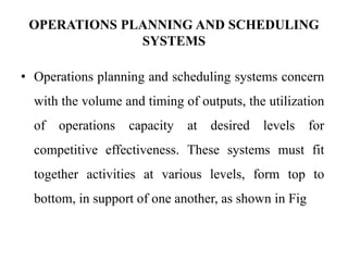 OPERATIONS PLANNING AND SCHEDULING
SYSTEMS
• Operations planning and scheduling systems concern
with the volume and timing of outputs, the utilization
of operations capacity at desired levels for
competitive effectiveness. These systems must fit
together activities at various levels, form top to
bottom, in support of one another, as shown in Fig
 