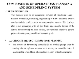 COMPONENTS OF OPERATIONS PLANNING
AND SCHEDULING SYSTEM
• THE BUSINESS PLAN
– The business plan is an agreement between all functional areas—
finance, production, marketing, engineering, R & D—about the level of
activity and the products they are committed to support. The business
plan is not concerned with all the details and specific timing of the
actions for executing the plan. Instead, it determines a feasible general
posture for competing to achieve its major goals
• AGGREGATE PRODUCTION (OUTPUT) PLANNING
– The process of determining output levels of product groups over the
coming six to eighteen months on a weekly or monthly basis. It
identifies the overall level of outputs in support of the business plan
 