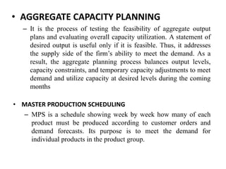 • AGGREGATE CAPACITY PLANNING
– It is the process of testing the feasibility of aggregate output
plans and evaluating overall capacity utilization. A statement of
desired output is useful only if it is feasible. Thus, it addresses
the supply side of the firm’s ability to meet the demand. As a
result, the aggregate planning process balances output levels,
capacity constraints, and temporary capacity adjustments to meet
demand and utilize capacity at desired levels during the coming
months
• MASTER PRODUCTION SCHEDULING
– MPS is a schedule showing week by week how many of each
product must be produced according to customer orders and
demand forecasts. Its purpose is to meet the demand for
individual products in the product group.
 