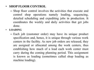 • SHOP FLOOR CONTROL
– Shop floor control involves the activities that execute and
control shop operations namely loading, sequencing,
detailed scheduling and expediting jobs in production. It
coordinates the weekly and daily activities that get jobs
done.
• LOADING
– Each job (customer order) may have its unique product
specification and, hence, it is unique through various work
centers in the facility. As new job orders are released, they
are assigned or allocated among the work centers, thus
establishing how much of a load each work center must
carry during the coming planning period. This assignment
is known as loading (sometimes called shop loading as
machine loading).
 