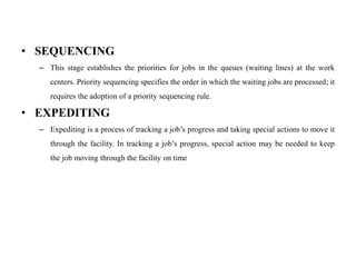 • SEQUENCING
– This stage establishes the priorities for jobs in the queues (waiting lines) at the work
centers. Priority sequencing specifies the order in which the waiting jobs are processed; it
requires the adoption of a priority sequencing rule.
• EXPEDITING
– Expediting is a process of tracking a job’s progress and taking special actions to move it
through the facility. In tracking a job’s progress, special action may be needed to keep
the job moving through the facility on time
 