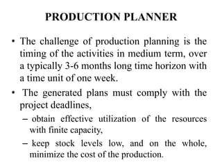 PRODUCTION PLANNER
• The challenge of production planning is the
timing of the activities in medium term, over
a typically 3-6 months long time horizon with
a time unit of one week.
• The generated plans must comply with the
project deadlines,
– obtain effective utilization of the resources
with finite capacity,
– keep stock levels low, and on the whole,
minimize the cost of the production.
 