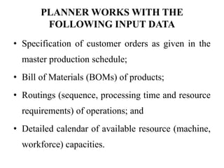 PLANNER WORKS WITH THE
FOLLOWING INPUT DATA
• Specification of customer orders as given in the
master production schedule;
• Bill of Materials (BOMs) of products;
• Routings (sequence, processing time and resource
requirements) of operations; and
• Detailed calendar of available resource (machine,
workforce) capacities.
 