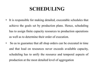 SCHEDULING
• It is responsible for making detailed, executable schedules that
achieve the goals set by production plans. Hence, scheduling
has to assign finite capacity resources to production operations
as well as to determine their order of execution.
• So as to guarantee that all shop orders can be executed in time
and that load on resources never exceeds available capacity,
scheduling has to unify the resource and temporal aspects of
production at the most detailed level of aggregation
 
