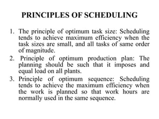 PRINCIPLES OF SCHEDULING
1. The principle of optimum task size: Scheduling
tends to achieve maximum efficiency when the
task sizes are small, and all tasks of same order
of magnitude.
2. Principle of optimum production plan: The
planning should be such that it imposes and
equal load on all plants.
3. Principle of optimum sequence: Scheduling
tends to achieve the maximum efficiency when
the work is planned so that work hours are
normally used in the same sequence.
 