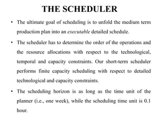 THE SCHEDULER
• The ultimate goal of scheduling is to unfold the medium term
production plan into an executable detailed schedule.
• The scheduler has to determine the order of the operations and
the resource allocations with respect to the technological,
temporal and capacity constraints. Our short-term scheduler
performs finite capacity scheduling with respect to detailed
technological and capacity constraints.
• The scheduling horizon is as long as the time unit of the
planner (i.e., one week), while the scheduling time unit is 0.1
hour.
 