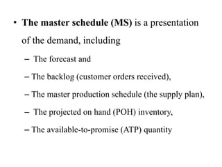 • The master schedule (MS) is a presentation
of the demand, including
– The forecast and
– The backlog (customer orders received),
– The master production schedule (the supply plan),
– The projected on hand (POH) inventory,
– The available-to-promise (ATP) quantity
 