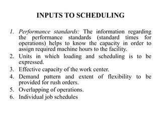 INPUTS TO SCHEDULING
1. Performance standards: The information regarding
the performance standards (standard times for
operations) helps to know the capacity in order to
assign required machine hours to the facility.
2. Units in which loading and scheduling is to be
expressed.
3. Effective capacity of the work center.
4. Demand pattern and extent of flexibility to be
provided for rush orders.
5. Overlapping of operations.
6. Individual job schedules
 