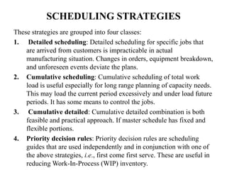 SCHEDULING STRATEGIES
These strategies are grouped into four classes:
1. Detailed scheduling: Detailed scheduling for specific jobs that
are arrived from customers is impracticable in actual
manufacturing situation. Changes in orders, equipment breakdown,
and unforeseen events deviate the plans.
2. Cumulative scheduling: Cumulative scheduling of total work
load is useful especially for long range planning of capacity needs.
This may load the current period excessively and under load future
periods. It has some means to control the jobs.
3. Cumulative detailed: Cumulative detailed combination is both
feasible and practical approach. If master schedule has fixed and
flexible portions.
4. Priority decision rules: Priority decision rules are scheduling
guides that are used independently and in conjunction with one of
the above strategies, i.e., first come first serve. These are useful in
reducing Work-In-Process (WIP) inventory.
 