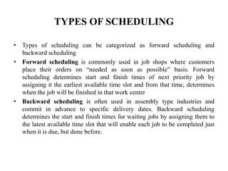 TYPES OF SCHEDULING
• Types of scheduling can be categorized as forward scheduling and
backward scheduling
• Forward scheduling is commonly used in job shops where customers
place their orders on “needed as soon as possible” basis. Forward
scheduling determines start and finish times of next priority job by
assigning it the earliest available time slot and from that time, determines
when the job will be finished in that work center
• Backward scheduling is often used in assembly type industries and
commit in advance to specific delivery dates. Backward scheduling
determines the start and finish times for waiting jobs by assigning them to
the latest available time slot that will enable each job to be completed just
when it is due, but done before.
 